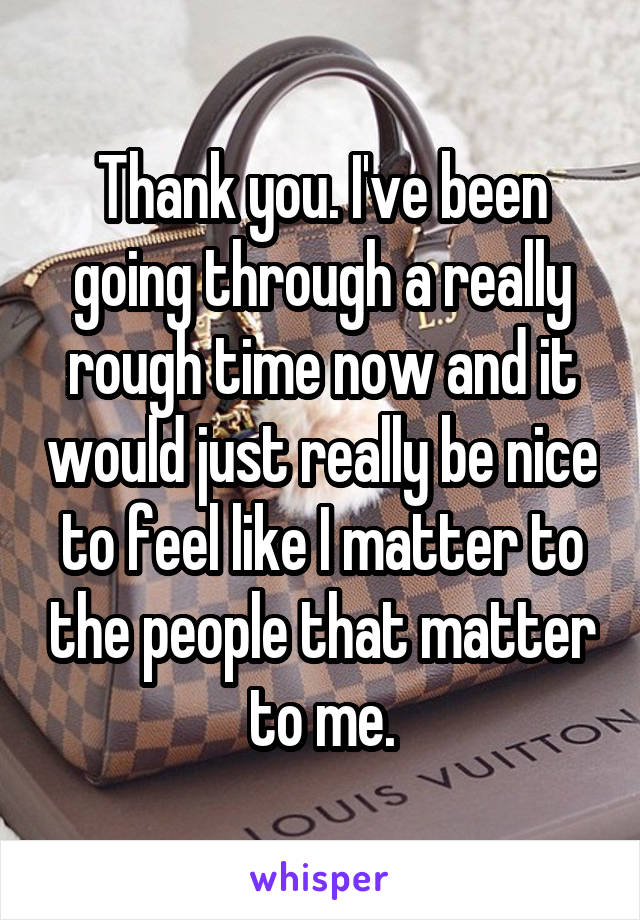 Thank you. I've been going through a really rough time now and it would just really be nice to feel like I matter to the people that matter to me.