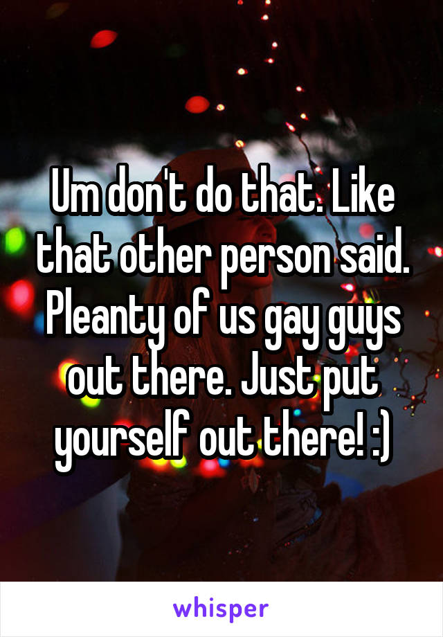 Um don't do that. Like that other person said. Pleanty of us gay guys out there. Just put yourself out there! :)