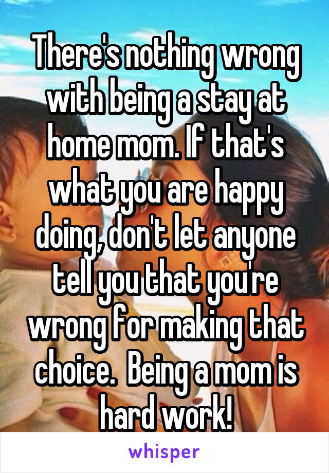 There's nothing wrong with being a stay at home mom. If that's what you are happy doing, don't let anyone tell you that you're wrong for making that choice.  Being a mom is hard work!