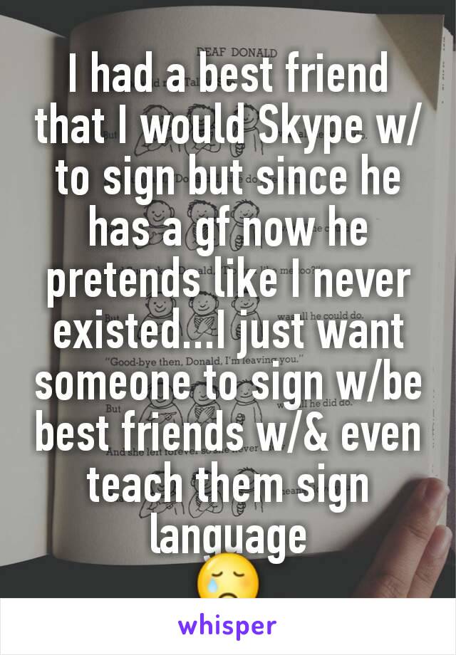 I had a best friend that I would Skype w/to sign but since he has a gf now he pretends like I never existed...I just want someone to sign w/be best friends w/& even teach them sign language
😢
