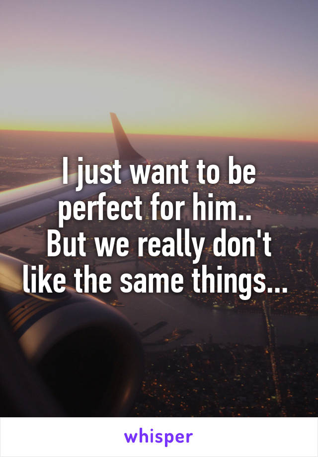 I just want to be perfect for him.. 
But we really don't like the same things... 
