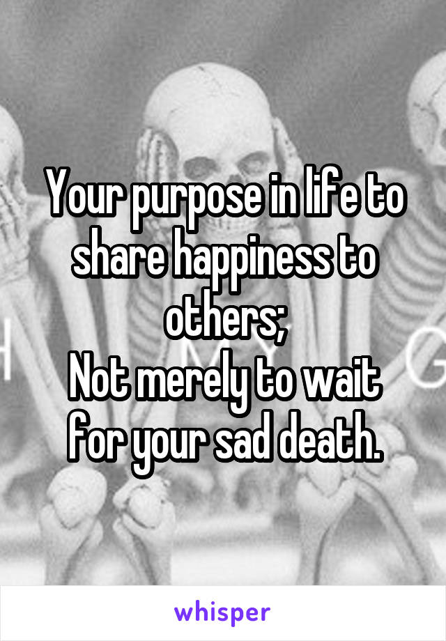 Your purpose in life to share happiness to others;
Not merely to wait for your sad death.