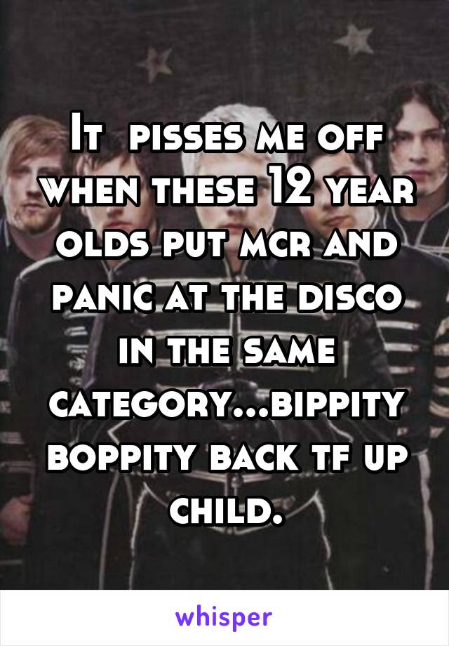 It  pisses me off when these 12 year olds put mcr and panic at the disco in the same category...bippity boppity back tf up child.