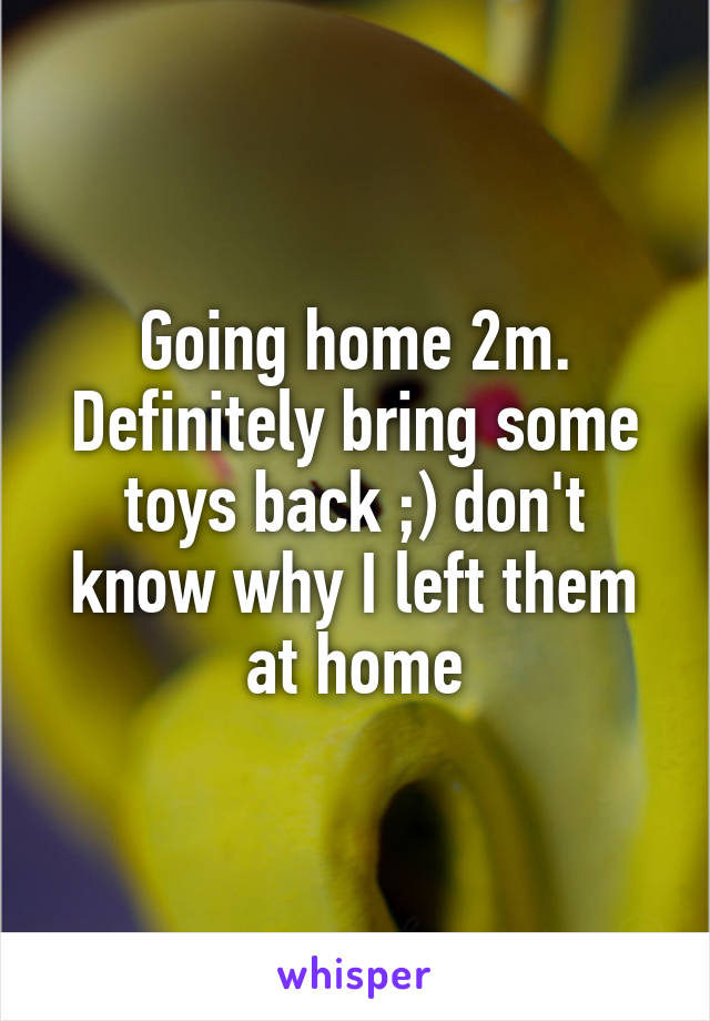 Going home 2m. Definitely bring some toys back ;) don't know why I left them at home