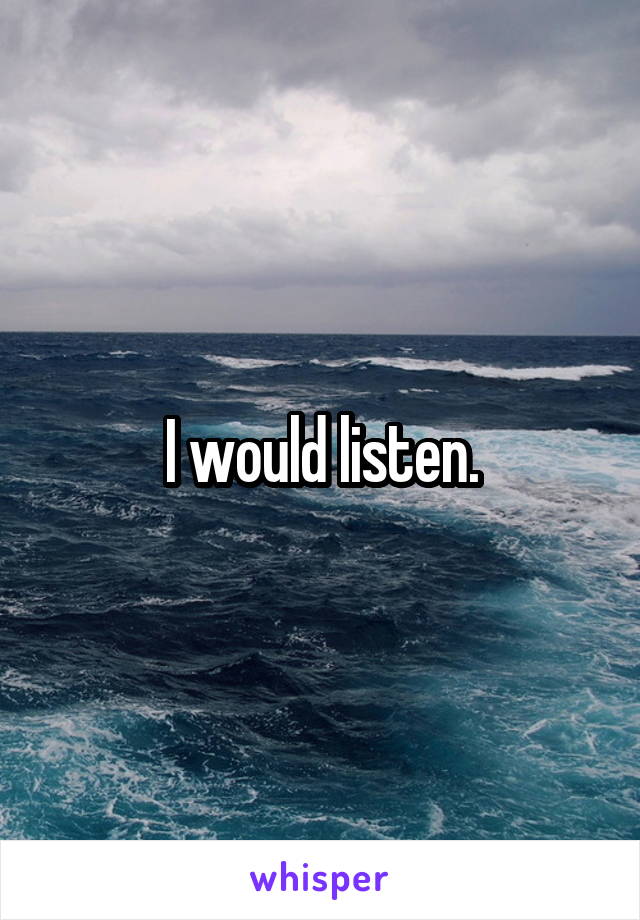 I would listen.