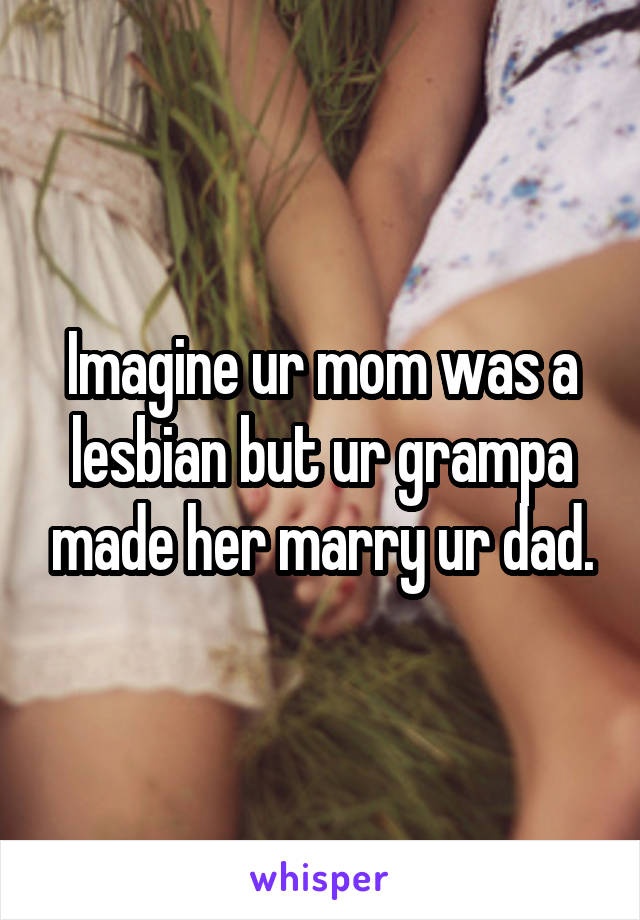 Imagine ur mom was a lesbian but ur grampa made her marry ur dad.