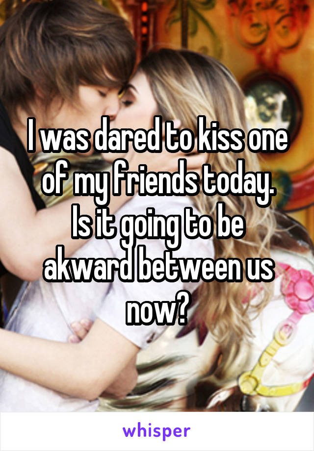 I was dared to kiss one of my friends today.
Is it going to be akward between us now?
