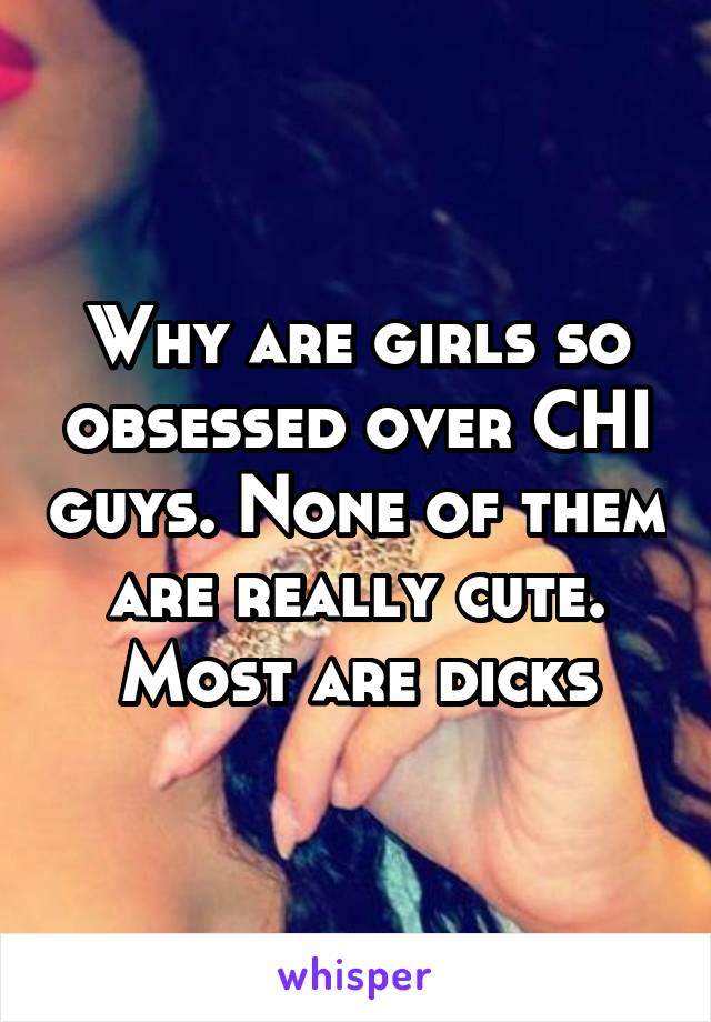 Why are girls so obsessed over CHI guys. None of them are really cute. Most are dicks
