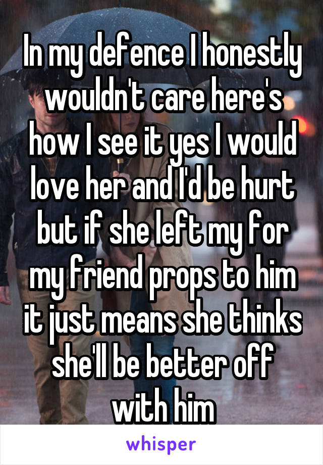 In my defence I honestly wouldn't care here's how I see it yes I would love her and I'd be hurt but if she left my for my friend props to him it just means she thinks she'll be better off with him