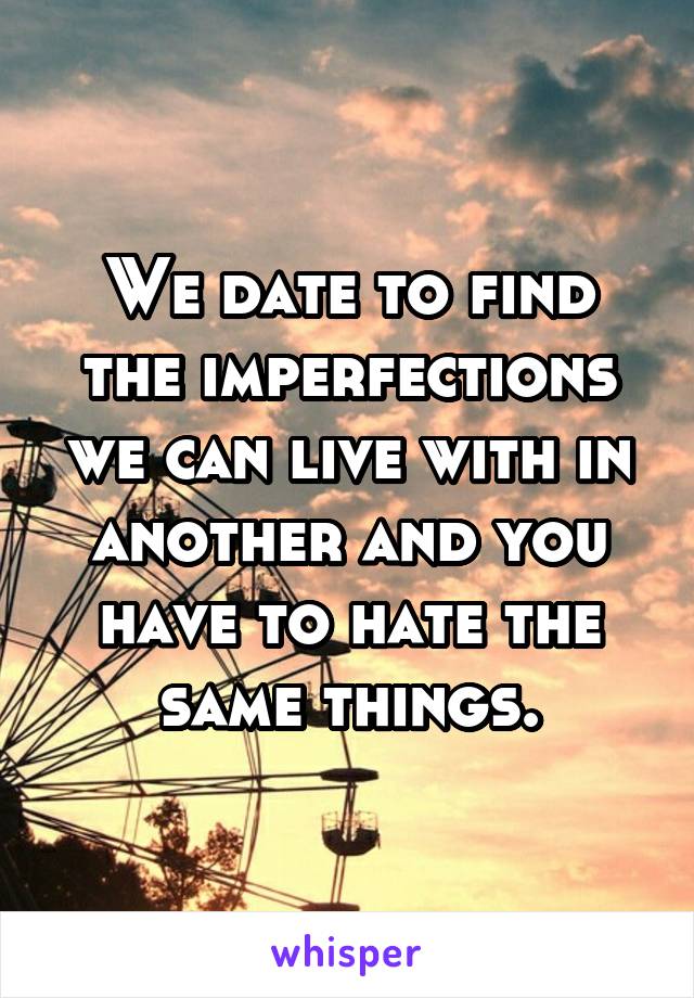 We date to find the imperfections we can live with in another and you have to hate the same things.