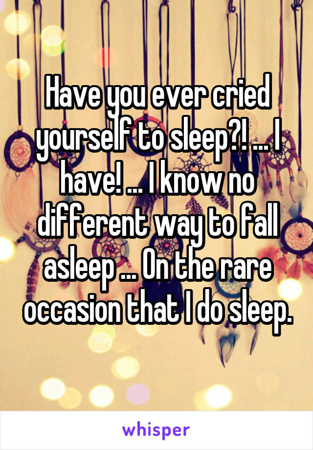 Have you ever cried yourself to sleep?! ... I have! ... I know no different way to fall asleep ... On the rare occasion that I do sleep. 