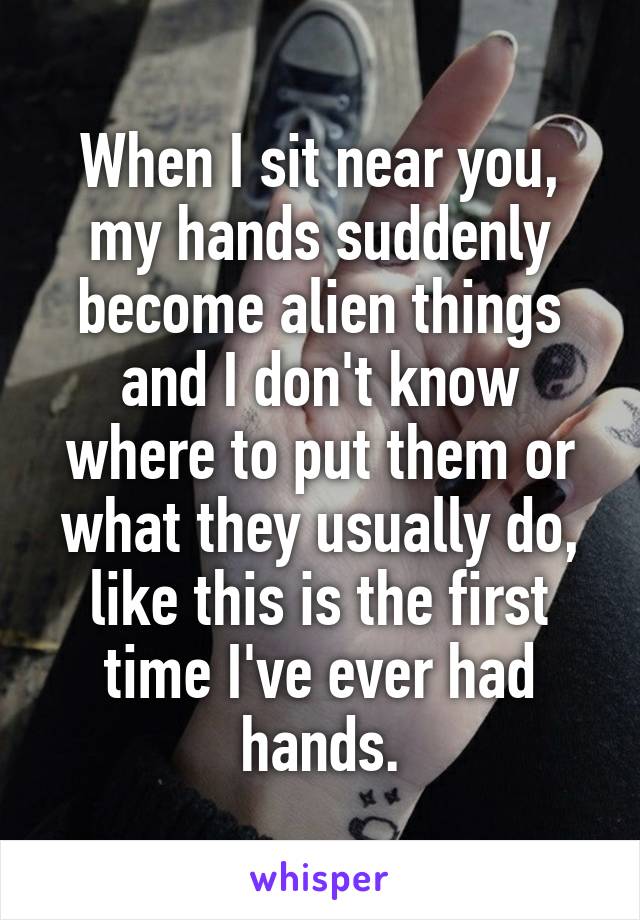 When I sit near you, my hands suddenly become alien things and I don't know where to put them or what they usually do, like this is the first time I've ever had hands.