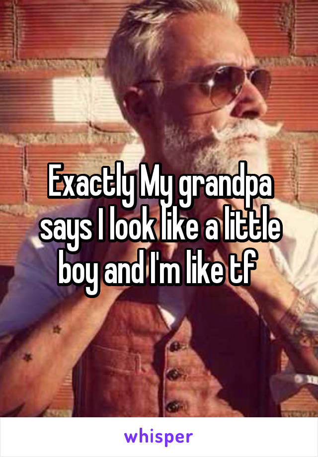 Exactly My grandpa says I look like a little boy and I'm like tf 