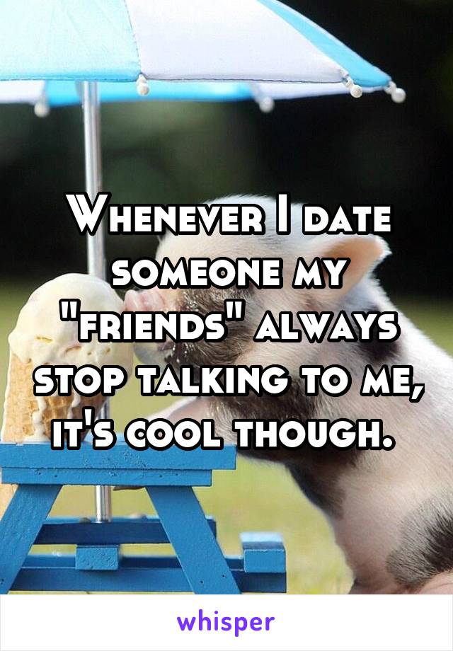 Whenever I date someone my "friends" always stop talking to me, it's cool though. 