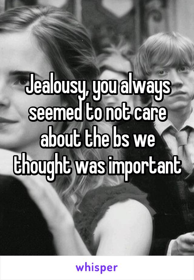 Jealousy, you always seemed to not care about the bs we thought was important 