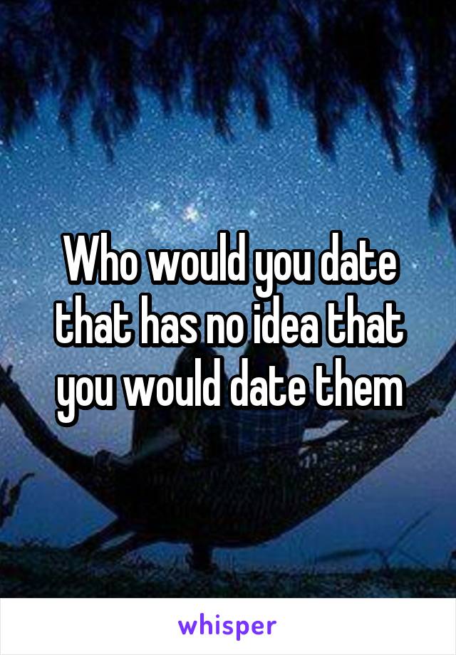 Who would you date that has no idea that you would date them