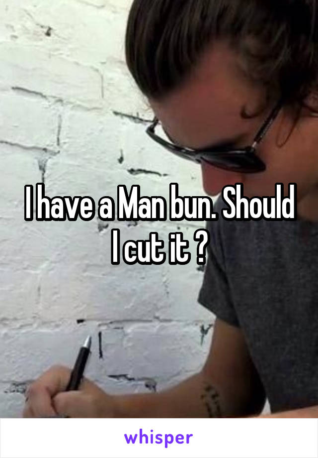 I have a Man bun. Should I cut it ?