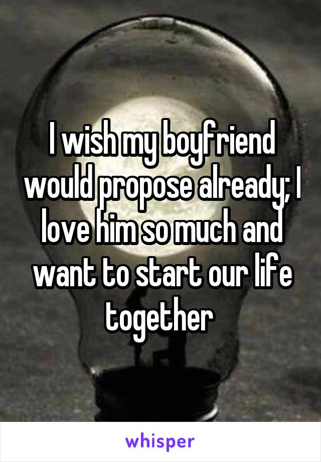 I wish my boyfriend would propose already; I love him so much and want to start our life together 