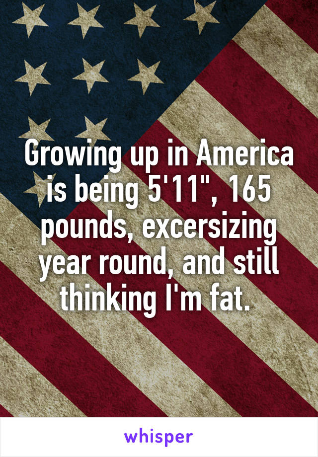 Growing up in America is being 5'11", 165 pounds, excersizing year round, and still thinking I'm fat. 