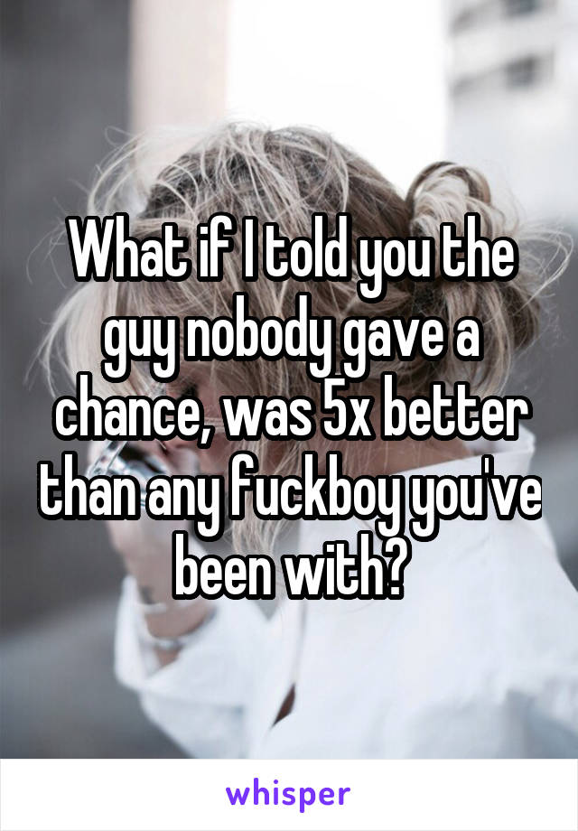 What if I told you the guy nobody gave a chance, was 5x better than any fuckboy you've been with?