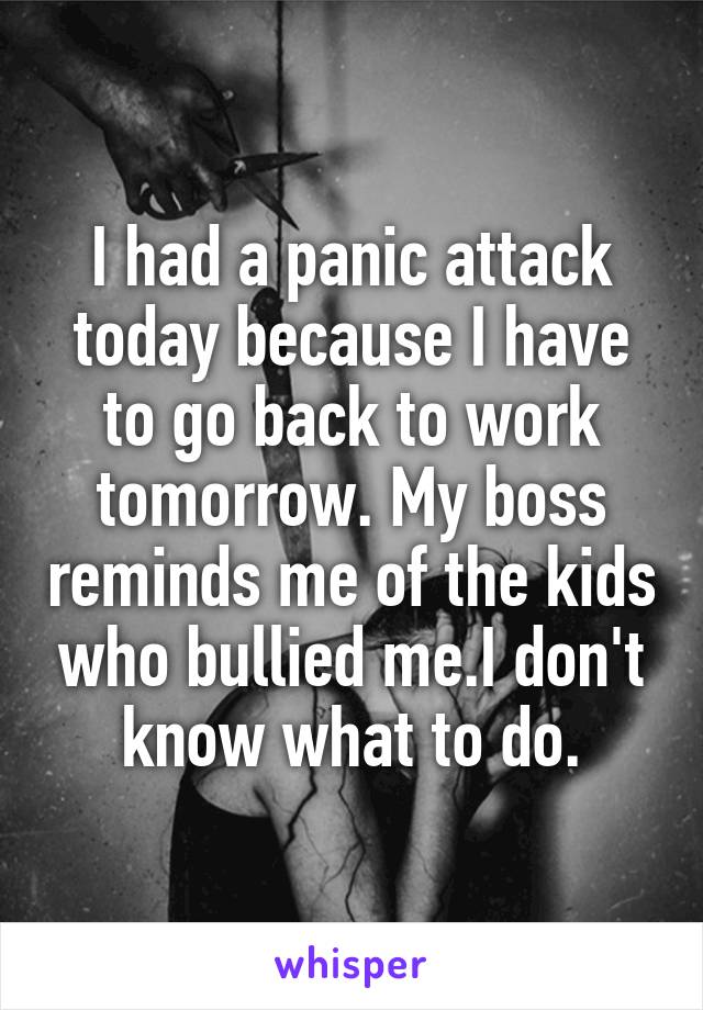 I had a panic attack today because I have to go back to work tomorrow. My boss reminds me of the kids who bullied me.I don't know what to do.