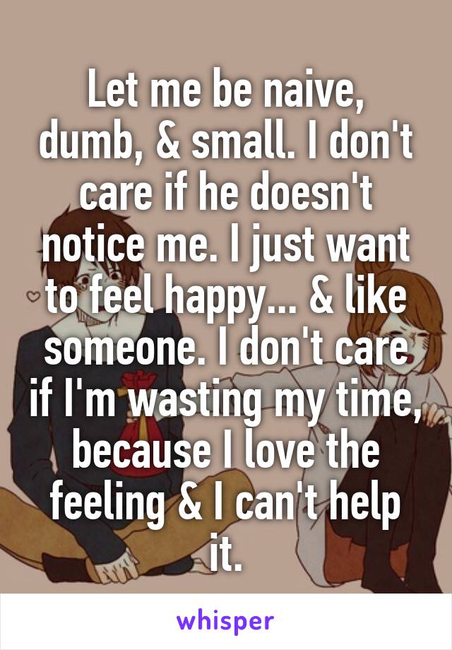 Let me be naive, dumb, & small. I don't care if he doesn't notice me. I just want to feel happy... & like someone. I don't care if I'm wasting my time, because I love the feeling & I can't help it.