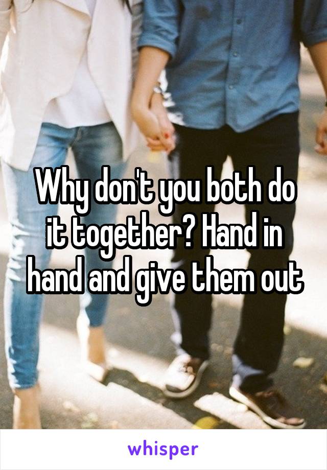 Why don't you both do it together? Hand in hand and give them out