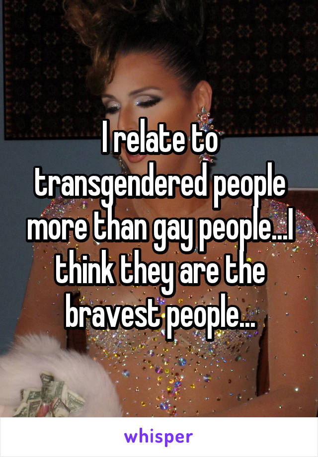 I relate to transgendered people more than gay people...I think they are the bravest people...