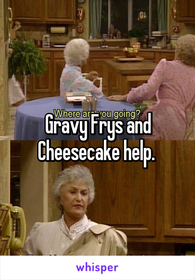 Gravy Frys and Cheesecake help. 