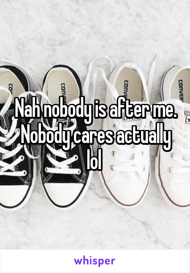 Nah nobody is after me. Nobody cares actually lol 