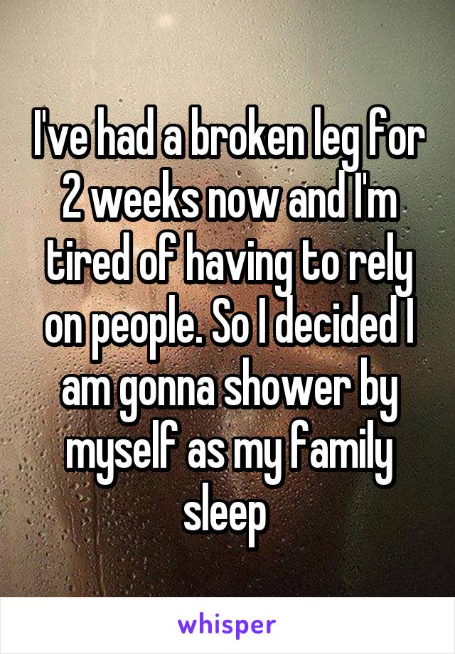I've had a broken leg for 2 weeks now and I'm tired of having to rely on people. So I decided I am gonna shower by myself as my family sleep 