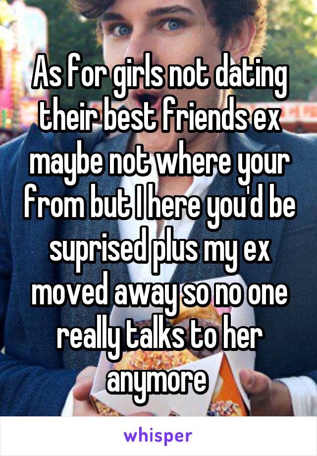 As for girls not dating their best friends ex maybe not where your from but I here you'd be suprised plus my ex moved away so no one really talks to her anymore 