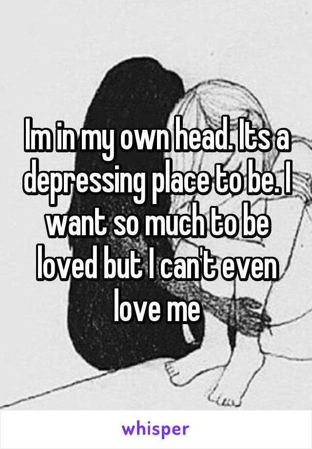 Im in my own head. Its a depressing place to be. I want so much to be loved but I can't even love me