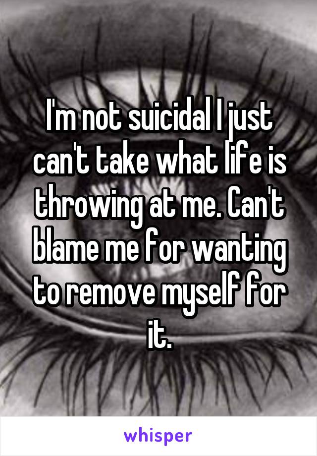 I'm not suicidal I just can't take what life is throwing at me. Can't blame me for wanting to remove myself for it.