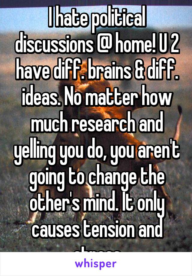 I hate political discussions @ home! U 2 have diff. brains & diff. ideas. No matter how much research and yelling you do, you aren't going to change the other's mind. It only causes tension and stress