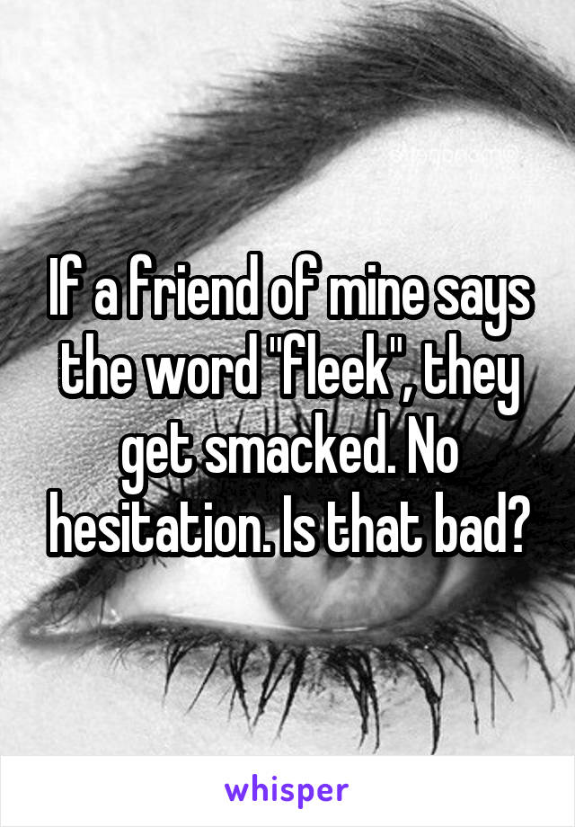 If a friend of mine says the word "fleek", they get smacked. No hesitation. Is that bad?