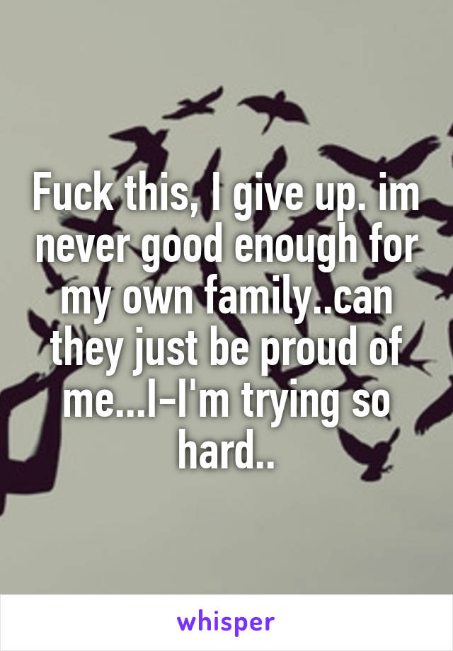 Fuck this, I give up. im never good enough for my own family..can they just be proud of me...I-I'm trying so hard..