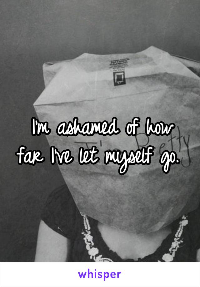 I'm ashamed of how far I've let myself go. 