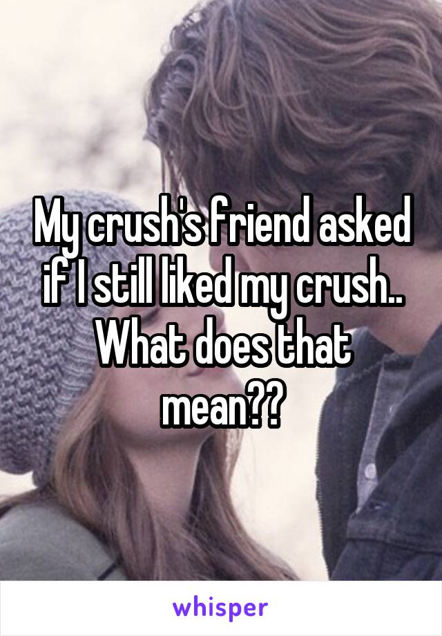 My crush's friend asked if I still liked my crush.. What does that mean??