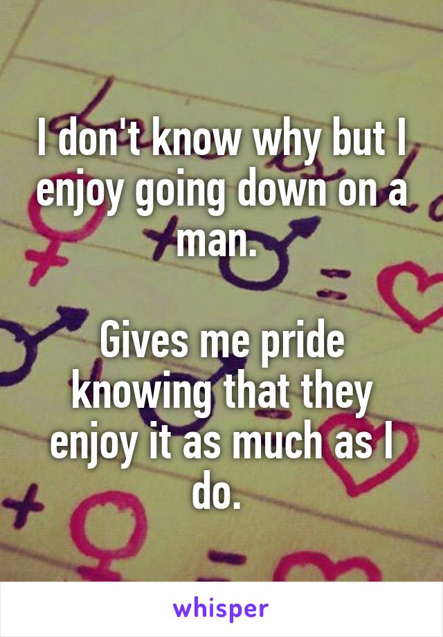 I don't know why but I enjoy going down on a man. 

Gives me pride knowing that they enjoy it as much as I do. 