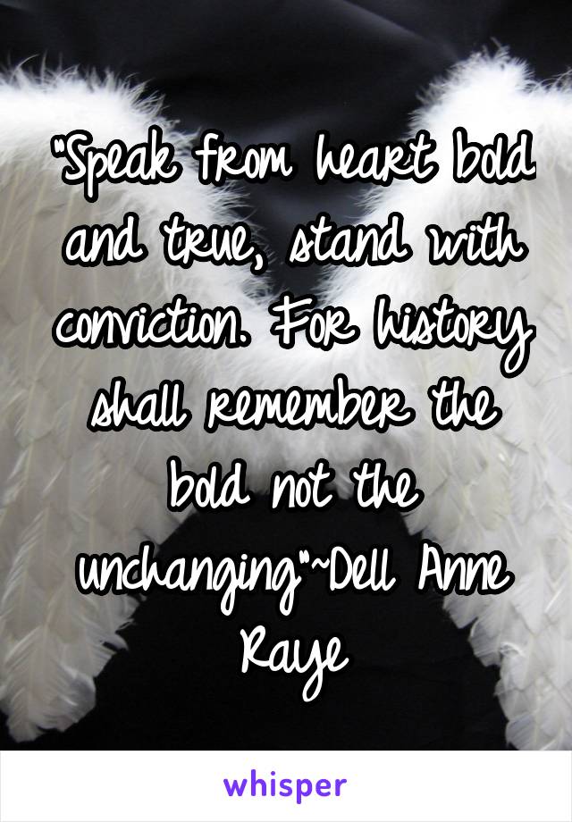 "Speak from heart bold and true, stand with conviction. For history shall remember the bold not the unchanging"~Dell Anne Raye