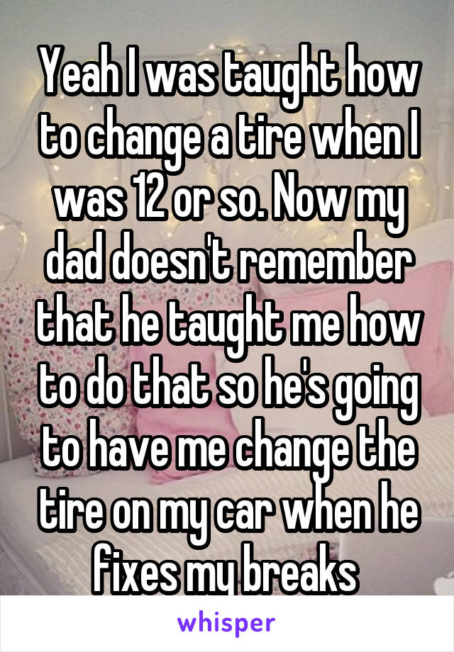 Yeah I was taught how to change a tire when I was 12 or so. Now my dad doesn't remember that he taught me how to do that so he's going to have me change the tire on my car when he fixes my breaks 