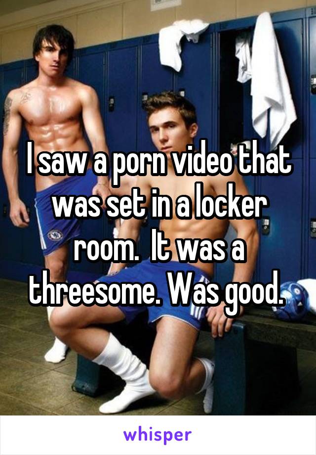 I saw a porn video that was set in a locker room.  It was a threesome. Was good. 