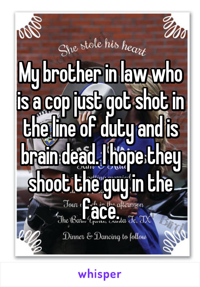 My brother in law who is a cop just got shot in the line of duty and is brain dead. I hope they shoot the guy in the face.