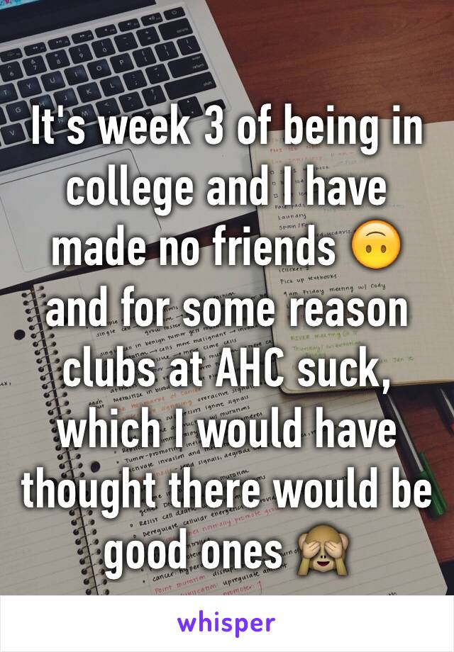 It's week 3 of being in college and I have made no friends 🙃 and for some reason clubs at AHC suck, which I would have thought there would be good ones 🙈