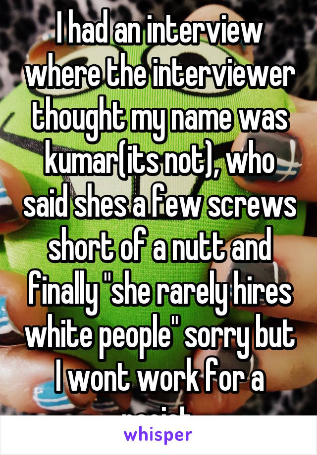 I had an interview where the interviewer thought my name was kumar(its not), who said shes a few screws short of a nutt and finally "she rarely hires white people" sorry but I wont work for a racist.