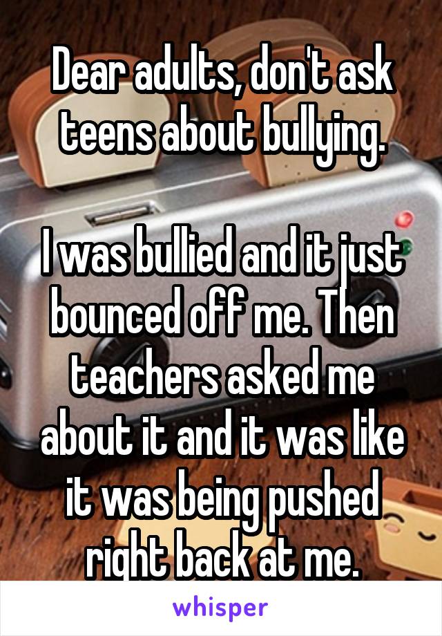 Dear adults, don't ask teens about bullying.

I was bullied and it just bounced off me. Then teachers asked me about it and it was like it was being pushed right back at me.