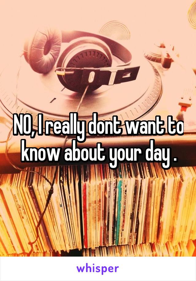 NO, I really dont want to know about your day .