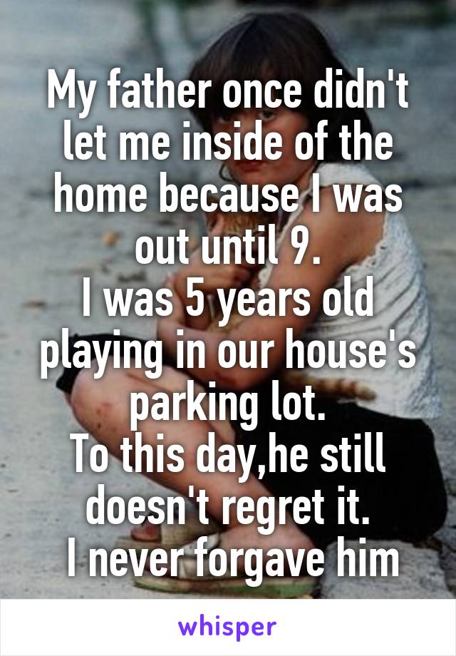 My father once didn't let me inside of the home because I was out until 9.
I was 5 years old playing in our house's parking lot.
To this day,he still doesn't regret it.
 I never forgave him