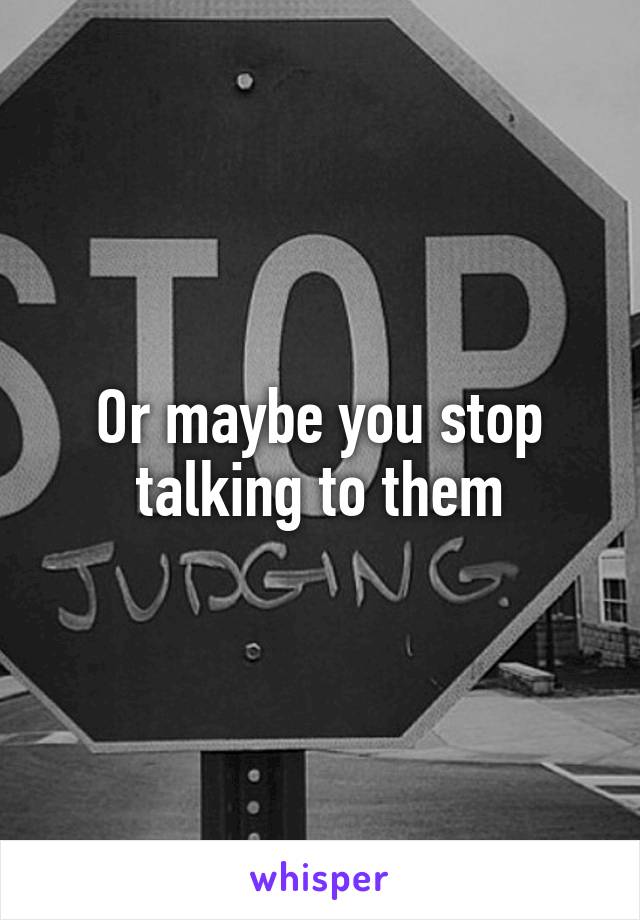 Or maybe you stop talking to them